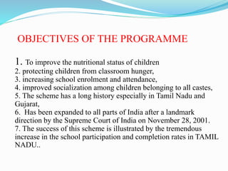 OBJECTIVES OF THE PROGRAMME
1. To improve the nutritional status of children
2. protecting children from classroom hunger,
3. increasing school enrolment and attendance,
4. improved socialization among children belonging to all castes,
5. The scheme has a long history especially in Tamil Nadu and
Gujarat,
6. Has been expanded to all parts of India after a landmark
direction by the Supreme Court of India on November 28, 2001.
7. The success of this scheme is illustrated by the tremendous
increase in the school participation and completion rates in TAMIL
NADU..
 
