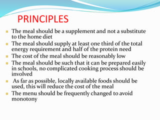 PRINCIPLES
 The meal should be a supplement and not a substitute
to the home diet
 The meal should supply at least one third of the total
energy requirement and half of the protein need
 The cost of the meal should be reasonably low
 The meal should be such that it can be prepared easily
in schools, no complicated cooking process should be
involved
 As far as possible, locally available foods should be
used, this will reduce the cost of the meal
 The menu should be frequently changed to avoid
monotony
 