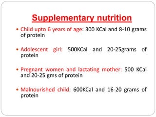 Supplementary nutrition
 Child upto 6 years of age: 300 KCal and 8-10 grams
of protein
 Adolescent girl: 500KCal and 20-25grams of
protein
 Pregnant women and lactating mother: 500 KCal
and 20-25 gms of protein
 Malnourished child: 600KCal and 16-20 grams of
protein
 
