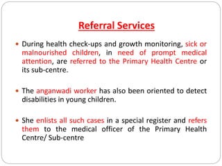 Referral Services
 During health check-ups and growth monitoring, sick or
malnourished children, in need of prompt medical
attention, are referred to the Primary Health Centre or
its sub-centre.
 The anganwadi worker has also been oriented to detect
disabilities in young children.
 She enlists all such cases in a special register and refers
them to the medical officer of the Primary Health
Centre/ Sub-centre
 