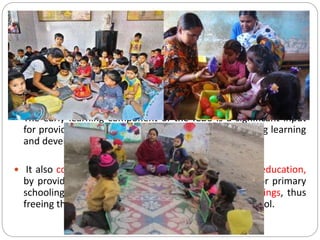 Non-formal Pre-School Education (PSE)
 Its program for the three-to six years old children in the
anganwadi is directed towards providing and ensuring a natural,
joyful and stimulating environment, with emphasis on necessary
inputs for optimal growth and development.
 The early learning component of the ICDS is a significant input
for providing a sound foundation for cumulative lifelong learning
and development.
 It also contributes to the universalization of primary education,
by providing to the child the necessary preparation for primary
schooling and offering substitute care to younger siblings, thus
freeing the older ones – especially girls – to attend school.
 