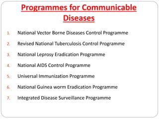 Programmes for Communicable
Diseases
1. National Vector Borne Diseases Control Programme
2. Revised National Tuberculosis Control Programme
3. National Leprosy Eradication Programme
4. National AIDS Control Programme
5. Universal Immunization Programme
6. National Guinea worm Eradication Programme
7. Integrated Disease Surveillance Programme
 
