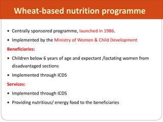  Centrally sponsored programme, launched in 1986.
 Implemented by the Ministry of Women & Child Development
Beneficiaries:
 Children below 6 years of age and expectant /lactating women from
disadvantaged sections
 Implemented through ICDS
Services:
 Implemented through ICDS
 Providing nutritious/ energy food to the beneficiaries
Wheat-based nutrition programme
 