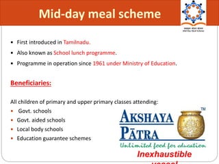  First introduced in Tamilnadu.
 Also known as School lunch programme.
 Programme in operation since 1961 under Ministry of Education.
Beneficiaries:
All children of primary and upper primary classes attending:
 Govt. schools
 Govt. aided schools
 Local body schools
 Education guarantee schemes
Mid-day meal scheme
Inexhaustible
 