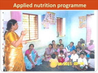  The Applied Nutrition Programme (ANP) was introduced as a pilot scheme in
Orissa in 1963 which later on extended to Tamil Nadu and Uttar Pradesh.
 In 1973 its extended to all states in INDIA
Objectives:
 Promoting production of protective food such as vegetables and fruits and
 Ensure their consumption by pregnant and nursing mothers and children.
Beneficiaries :
Children between 2-6 years and pregnant and lactating mothers.
Services
 Nutritional education
 Nutrition worth of 25 paise per child per day and 50 paise per woman per day
are provided for 52 days in a year.
Applied nutrition programme
 