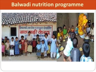  Initiated in 1970 under the Department of Social Welfare
through voluntary organizations.
 Funded by the Central Government
Beneficiary group
Preschool children 3-5years of age.
Services
 300 Kcal and 10 gm protein per child for 270 days in a year.
 Also provide with pre school education
Balwadi nutrition programme
 