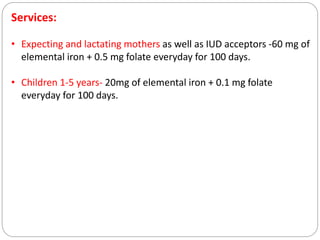 Services:
• Expecting and lactating mothers as well as IUD acceptors -60 mg of
elemental iron + 0.5 mg folate everyday for 100 days.
• Children 1-5 years- 20mg of elemental iron + 0.1 mg folate
everyday for 100 days.
 