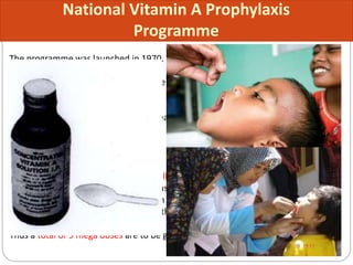 National Vitamin A Prophylaxis
Programme
The programme was launched in 1970.
Objectives: To decrease the prevalence of Vitamin A deficiency from current 0.6%
to less than 0.5%.
Beneficiaries: Children 9 months- 5 years
Services:
• Health and nutrition education
• Prophylactic Vitamin A as per the following dosage schedule:
100000 IU at 9 months with measles immunisation
200000 IU at 16-18 months, with DPT booster
200000 IU every 6 moths, up to the age of 5 years.
Thus a total of 9 mega doses are to be given from 9 months of age up to 5 years.
 