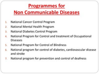 Programmes for
Non Communicable Diseases
1. National Cancer Control Program
2. National Mental Health Program
3. National Diabetes Control Program
4. National Program for Control and treatment of Occupational
Diseases
5. National Program for Control of Blindness
6. National program for control of diabetes, cardiovascular disease
and stroke
7. National program for prevention and control of deafness
 