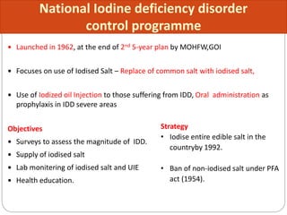  Launched in 1962, at the end of 2nd 5-year plan by MOHFW,GOI
 Focuses on use of Iodised Salt – Replace of common salt with iodised salt,
 Use of Iodized oil Injection to those suffering from IDD, Oral administration as
prophylaxis in IDD severe areas
Objectives
 Surveys to assess the magnitude of IDD.
 Supply of iodised salt
 Lab monitering of iodised salt and UIE
 Health education.
National Iodine deficiency disorder
control programme
Strategy
• Iodise entire edible salt in the
countryby 1992.
• Ban of non-iodised salt under PFA
act (1954).
 