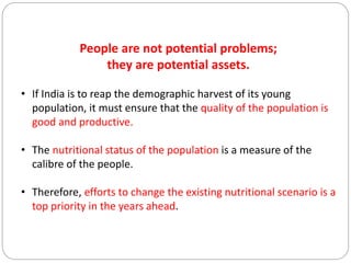People are not potential problems;
they are potential assets.
• If India is to reap the demographic harvest of its young
population, it must ensure that the quality of the population is
good and productive.
• The nutritional status of the population is a measure of the
calibre of the people.
• Therefore, efforts to change the existing nutritional scenario is a
top priority in the years ahead.
 