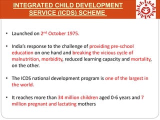 INTEGRATED CHILD DEVELOPMENT
SERVICE (ICDS) SCHEME
• Launched on 2nd October 1975.
• India’s response to the challenge of providing pre-school
education on one hand and breaking the vicious cycle of
malnutrition, morbidity, reduced learning capacity and mortality,
on the other.
• The ICDS national development program is one of the largest in
the world.
• It reaches more than 34 million children aged 0-6 years and 7
million pregnant and lactating mothers
 