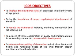 ICDS OBJECTIVES
 To improve the nutritional status of preschool children 0-6 years
of age group.
 To lay the foundation of proper psychological development of
the child
 To reduce the incidence of mortality, morbidity malnutrition and
school drop out
 To achieve effective coordination of policy and implementation
in various departments to promote child development
 To enhance the capability of the mother to look after the normal
health and nutritional needs of the child through proper
nutrition and health education.
 