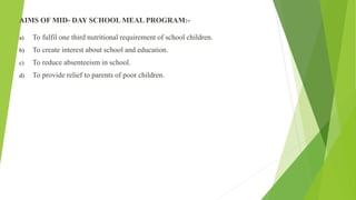 AIMS OF MID- DAY SCHOOL MEAL PROGRAM:-
a) To fulfil one third nutritional requirement of school children.
b) To create interest about school and education.
c) To reduce absenteeism in school.
d) To provide relief to parents of poor children.
 