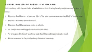 PRINCIPLES OF MID- DAY SCHOOL MEAL PROGRAM:-
In formulating mid- day meals for school children, the following broad principles should be kept in
mind:
 The meal should supply at least one third of the total energy requirement and half of protein need.
 The meal should be at minimum cost.
 The meal should be prepared easily in schools.
 No complicated cooking process should be involved.
 As far as possible, locally available food should be used in preparing the meal.
 The menu should be frequently changed to avoid monotony.
 