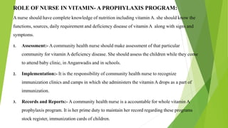 ROLE OF NURSE IN VITAMIN- A PROPHYLAXIS PROGRAM:
A nurse should have complete knowledge of nutrition including vitamin A. she should know the
functions, sources, daily requirement and deficiency disease of vitamin A along with signs and
symptoms.
1. Assessment:- A community health nurse should make assessment of that particular
community for vitamin A deficiency disease. She should assess the children while they come
to attend baby clinic, in Anganwadis and in schools.
2. Implementation:- It is the responsibility of community health nurse to recognize
immunization clinics and camps in which she administers the vitamin A drops as a part of
immunization.
3. Records and Reports:- A community health nurse is a accountable for whole vitamin A
prophylaxis program. It is her prime duty to maintain her record regarding these programs
stock register, immunization cards of children.
 