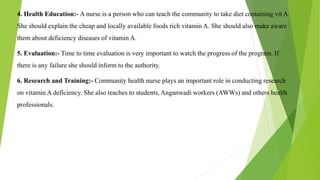 4. Health Education:- A nurse is a person who can teach the community to take diet containing vit A.
She should explain the cheap and locally available foods rich vitamin A. She should also make aware
them about deficiency diseases of vitamin A.
5. Evaluation:- Time to time evaluation is very important to watch the progress of the program. If
there is any failure she should inform to the authority.
6. Research and Training:- Community health nurse plays an important role in conducting research
on vitamin A deficiency. She also teaches to students, Anganwadi workers (AWWs) and others health
professionals.
 