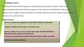 INTRODUCTION:-
The National Goiter Control Program was launched by the government of India in 1962, in the
conventional goiter belt in the Himalayan region with the objective of identification of the goiter
endemic areas to supply iodized salt in place of common salt and to assess the impact of goiter control
measures over a period of time.
OBJECTIVES:-
Survey to assess the magnitude of the Iodine Deficiency Disorder.
Supply of Iodated salt in place of common salt.
Resurvey after every 5 year to assess the extent of Iodine Deficiency
Disorder and the impact of iodated salt.
Health education & publicity.
Laboratory monitoring of isolated salt and urinary Iodine excretion.
 
