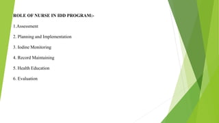 ROLE OF NURSE IN IDD PROGRAM:-
1.Assessment
2. Planning and Implementation
3. Iodine Monitoring
4. Record Maintaining
5. Health Education
6. Evaluation
 