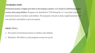 INTRODUCTION
Nutritional anemia is highly prevalent in developing countries. It is found in child bearing aged
women and young children. Program was launched in 1970 during the 4- 5 year plan to prevent
nutritional anemia in mothers and children. The program is based on daily supplementation with
iron and folic acid tablets to prevent anemia.
OBJECTIVE:-
 Prevention of nutritional anemia in mothers and children.
 Minimum 100 tablets to each pregnant women are given.
 