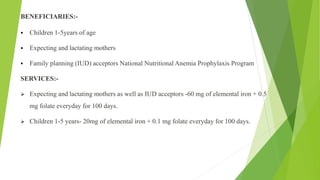 BENEFICIARIES:-
 Children 1-5years of age
 Expecting and lactating mothers
 Family planning (IUD) acceptors National Nutritional Anemia Prophylaxis Program
SERVICES:-
 Expecting and lactating mothers as well as IUD acceptors -60 mg of elemental iron + 0.5
mg folate everyday for 100 days.
 Children 1-5 years- 20mg of elemental iron + 0.1 mg folate everyday for 100 days.
 