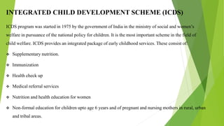 INTEGRATED CHILD DEVELOPMENT SCHEME (ICDS)
ICDS program was started in 1975 by the government of India in the ministry of social and women’s
welfare in pursuance of the national policy for children. It is the most important scheme in the field of
child welfare. ICDS provides an integrated package of early childhood services. These consist of:
 Supplementary nutrition.
 Immunization
 Health check up
 Medical referral services
 Nutrition and health education for women
 Non-formal education for children upto age 6 years and of pregnant and nursing mothers in rural, urban
and tribal areas.
 