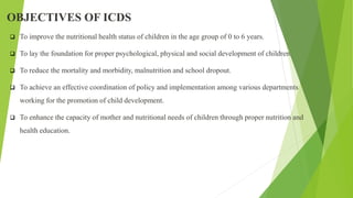 OBJECTIVES OF ICDS
 To improve the nutritional health status of children in the age group of 0 to 6 years.
 To lay the foundation for proper psychological, physical and social development of children.
 To reduce the mortality and morbidity, malnutrition and school dropout.
 To achieve an effective coordination of policy and implementation among various departments
working for the promotion of child development.
 To enhance the capacity of mother and nutritional needs of children through proper nutrition and
health education.
 