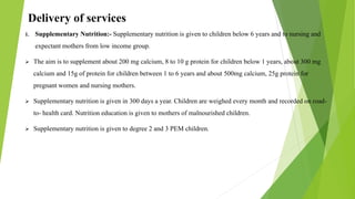 Delivery of services
1. Supplementary Nutrition:- Supplementary nutrition is given to children below 6 years and to nursing and
expectant mothers from low income group.
 The aim is to supplement about 200 mg calcium, 8 to 10 g protein for children below 1 years, about 300 mg
calcium and 15g of protein for children between 1 to 6 years and about 500mg calcium, 25g protein for
pregnant women and nursing mothers.
 Supplementary nutrition is given in 300 days a year. Children are weighed every month and recorded on road-
to- health card. Nutrition education is given to mothers of malnourished children.
 Supplementary nutrition is given to degree 2 and 3 PEM children.
 