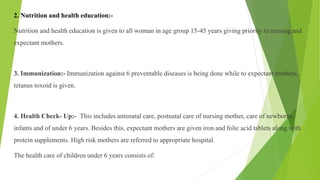 2. Nutrition and health education:-
Nutrition and health education is given to all woman in age group 15-45 years giving priority to nursing and
expectant mothers.
3. Immunization:- Immunization against 6 preventable diseases is being done while to expectant mothers,
tetanus toxoid is given.
4. Health Check- Up:- This includes antenatal care, postnatal care of nursing mother, care of newborns,
infants and of under 6 years. Besides this, expectant mothers are given iron and folic acid tablets along with
protein supplements. High risk mothers are referred to appropriate hospital.
The health care of children under 6 years consists of:
 