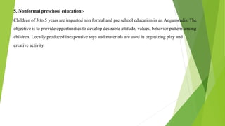 5. Nonformal preschool education:-
Children of 3 to 5 years are imparted non formal and pre school education in an Anganwadis. The
objective is to provide opportunities to develop desirable attitude, values, behavior pattern among
children. Locally produced inexpensive toys and materials are used in organizing play and
creative activity.
 