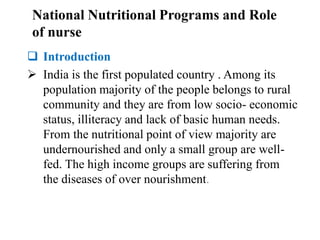  Introduction
 India is the first populated country . Among its
population majority of the people belongs to rural
community and they are from low socio- economic
status, illiteracy and lack of basic human needs.
From the nutritional point of view majority are
undernourished and only a small group are well-
fed. The high income groups are suffering from
the diseases of over nourishment.
National Nutritional Programs and Role
of nurse
 