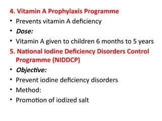 4. Vitamin A Prophylaxis Programme
• Prevents vitamin A deficiency
• Dose:
• Vitamin A given to children 6 months to 5 years
5. National Iodine Deficiency Disorders Control
Programme (NIDDCP)
• Objective:
• Prevent iodine deficiency disorders
• Method:
• Promotion of iodized salt
 