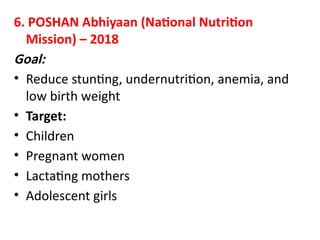 6. POSHAN Abhiyaan (National Nutrition
Mission) – 2018
Goal:
• Reduce stunting, undernutrition, anemia, and
low birth weight
• Target:
• Children
• Pregnant women
• Lactating mothers
• Adolescent girls
 