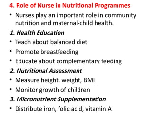 4. Role of Nurse in Nutritional Programmes
• Nurses play an important role in community
nutrition and maternal-child health.
1. Health Education
• Teach about balanced diet
• Promote breastfeeding
• Educate about complementary feeding
2. Nutritional Assessment
• Measure height, weight, BMI
• Monitor growth of children
3. Micronutrient Supplementation
• Distribute iron, folic acid, vitamin A
 