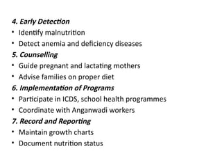 4. Early Detection
• Identify malnutrition
• Detect anemia and deficiency diseases
5. Counselling
• Guide pregnant and lactating mothers
• Advise families on proper diet
6. Implementation of Programs
• Participate in ICDS, school health programmes
• Coordinate with Anganwadi workers
7. Record and Reporting
• Maintain growth charts
• Document nutrition status
 