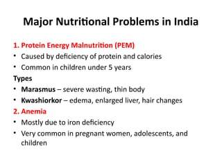 Major Nutritional Problems in India
1. Protein Energy Malnutrition (PEM)
• Caused by deficiency of protein and calories
• Common in children under 5 years
Types
• Marasmus – severe wasting, thin body
• Kwashiorkor – edema, enlarged liver, hair changes
2. Anemia
• Mostly due to iron deficiency
• Very common in pregnant women, adolescents, and
children
 
