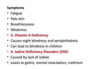 Symptoms
• Fatigue
• Pale skin
• Breathlessness
• Weakness
• 3. Vitamin A Deficiency
• Causes night blindness and xerophthalmia
• Can lead to blindness in children
• 4. Iodine Deficiency Disorders (IDD)
• Caused by lack of iodine
• Leads to goitre, mental retardation, cretinism
 