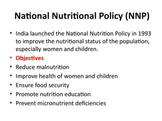 National Nutritional Policy (NNP)
• India launched the National Nutrition Policy in 1993
to improve the nutritional status of the population,
especially women and children.
• Objectives
• Reduce malnutrition
• Improve health of women and children
• Ensure food security
• Promote nutrition education
• Prevent micronutrient deficiencies
 