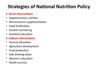 Strategies of National Nutrition Policy
1. Direct Interventions
• Supplementary nutrition
• Micronutrient supplementation
• Food fortification
• Growth monitoring
• Nutrition education
2. Indirect Interventions
• Poverty alleviation
• Agriculture development
• Food production
• Safe drinking water
• Women's education
• Health services
 