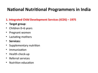 National Nutritional Programmers in India
1. Integrated Child Development Services (ICDS) – 1975
• Target group:
• Children 0–6 years
• Pregnant women
• Lactating mothers
• Services:
• Supplementary nutrition
• Immunization
• Health check-up
• Referral services
• Nutrition education
 