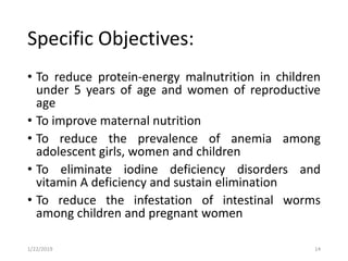 Specific Objectives:
• To reduce protein-energy malnutrition in children
under 5 years of age and women of reproductive
age
• To improve maternal nutrition
• To reduce the prevalence of anemia among
adolescent girls, women and children
• To eliminate iodine deficiency disorders and
vitamin A deficiency and sustain elimination
• To reduce the infestation of intestinal worms
among children and pregnant women
141/22/2019
 