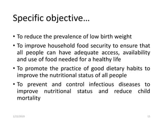 Specific objective…
• To reduce the prevalence of low birth weight
• To improve household food security to ensure that
all people can have adequate access, availability
and use of food needed for a healthy life
• To promote the practice of good dietary habits to
improve the nutritional status of all people
• To prevent and control infectious diseases to
improve nutritional status and reduce child
mortality
151/22/2019
 