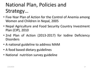 National Plan, Policies and
Strategy…
• Five-Year Plan of Action for the Control of Anemia among
Women and Children in Nepal, 2005
• Nepal Agriculture and Food Security Country Investment
Plan (CIP), 2010
• 2nd Plan of Action (2013‐2017) for Iodine Deficiency
Disorders
• A national guideline to address MAM
• A food based dietary guidelines
• National nutrition survey guideline
171/22/2019
 
