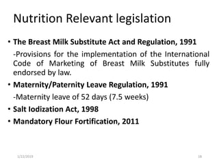 Nutrition Relevant legislation
• The Breast Milk Substitute Act and Regulation, 1991
-Provisions for the implementation of the International
Code of Marketing of Breast Milk Substitutes fully
endorsed by law.
• Maternity/Paternity Leave Regulation, 1991
-Maternity leave of 52 days (7.5 weeks)
• Salt Iodization Act, 1998
• Mandatory Flour Fortification, 2011
181/22/2019
 