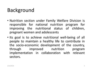Background
• Nutrition section under Family Welfare Division is
responsible for national nutrition program for
improving the nutritional status of children,
pregnant women and adolescents
• Its goal is to achieve nutritional well-being of all
people to maintain a healthy life to contribute in
the socio-economic development of the country,
through improved nutrition program
implementation in collaboration with relevant
sectors.
21/22/2019
 