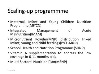 Scaling-up programmme
• Maternal, Infant and Young Children Nutrition
Programme(MIYCN)
• Integrated Management of Acute
Malnutrition(IMAM)
• Micronutrient Powder(MNP) distribution linked
Infant, young and child feedings(IYCF-MNP)
• School Health and Nutrition Programme (SHNP)
• Vitamin A supplementation to address the low
coverage in 6-11 months olds
• Multi-Sectoral Nutrition Plan(MSNP)
201/22/2019
 
