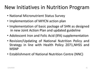New Initiatives in Nutrition Program
• National Micronutrient Status Survey
• Implementation of MIYCN action plan
• Implementation of basic package of SHN as designed
in new Joint Action Plan and updated guideline
• Adolescent Iron and Folic Acid (IFA) supplementation
• Revision/Updating of National Nutrition Policy and
Strategy in line with Health Policy 2071,NHSS and
MSNP
• Establishment of National Nutrition Centre (NNC)
211/22/2019
 