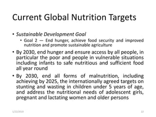 Current Global Nutrition Targets
• Sustainable Development Goal
• Goal 2 — End hunger, achieve food security and improved
nutrition and promote sustainable agriculture
• By 2030, end hunger and ensure access by all people, in
particular the poor and people in vulnerable situations
including infants to safe nutritious and sufficient food
all year round
• By 2030, end all forms of malnutrition, including
achieving by 2025, the internationally agreed targets on
stunting and wasting in children under 5 years of age,
and address the nutritional needs of adolescent girls,
pregnant and lactating women and older persons
221/22/2019
 