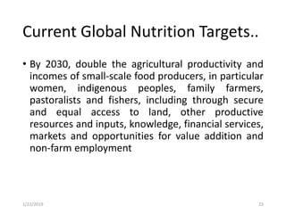 Current Global Nutrition Targets..
• By 2030, double the agricultural productivity and
incomes of small-scale food producers, in particular
women, indigenous peoples, family farmers,
pastoralists and fishers, including through secure
and equal access to land, other productive
resources and inputs, knowledge, financial services,
markets and opportunities for value addition and
non-farm employment
231/22/2019
 