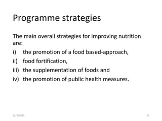 Programme strategies
The main overall strategies for improving nutrition
are:
i) the promotion of a food based-approach,
ii) food fortification,
iii) the supplementation of foods and
iv) the promotion of public health measures.
251/22/2019
 